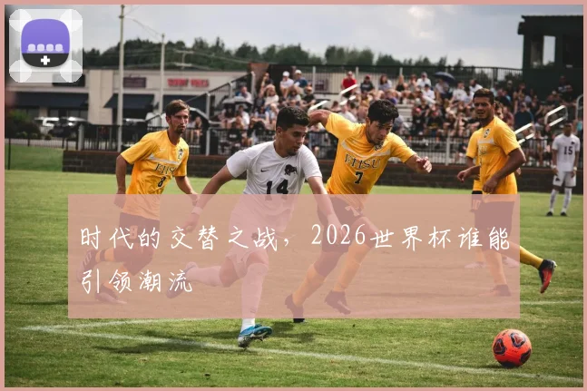 时代的交替之战，2026世界杯谁能引领潮流