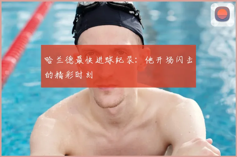 哈兰德最快进球纪录:他开场闪击的精彩时刻