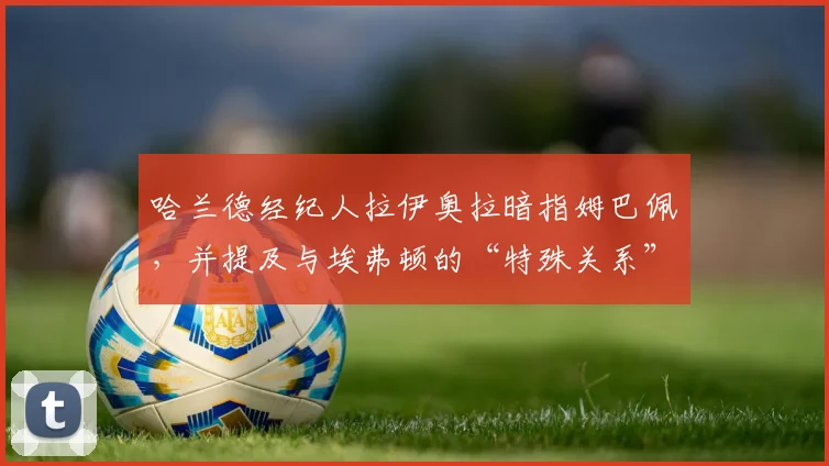 哈兰德经纪人拉伊奥拉暗指姆巴佩，并提及与埃弗顿的“特殊关系”