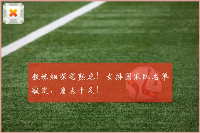 教练组深思熟虑！女排国家队名单敲定，看点十足！
