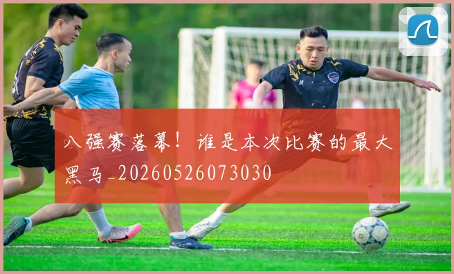 八强赛落幕!谁是本次比赛的最大黑马_20260526073030