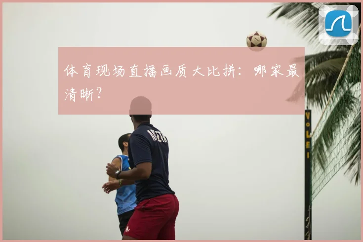体育现场直播画质大比拼:哪家最清晰?