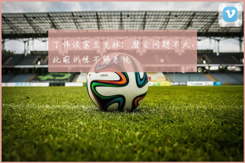丁伟谈富兰克林：磨合问题不大，此前训练不够系统