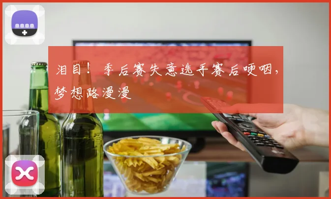 泪目!季后赛失意选手赛后哽咽,梦想路漫漫