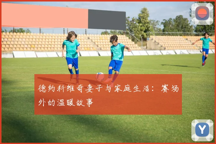 德约科维奇妻子与家庭生活：赛场外的温暖故事