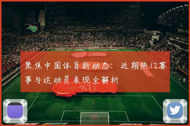 聚焦中国体育新动态：近期热门赛事与运动员表现全解析