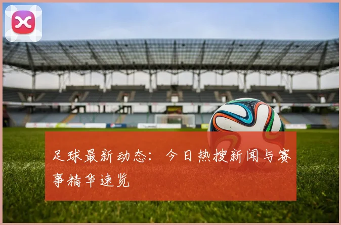 足球最新动态:今日热搜新闻与赛事精华速览