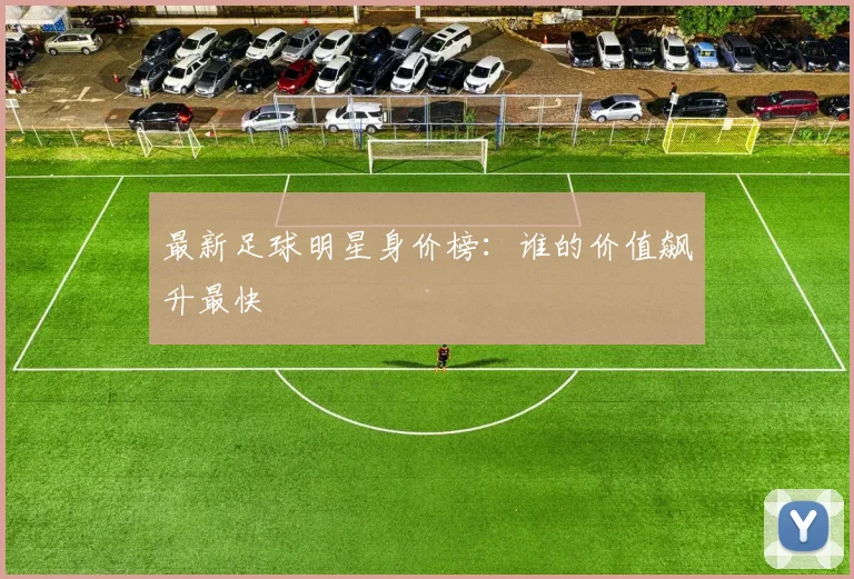 最新足球明星身价榜：谁的价值飙升最快