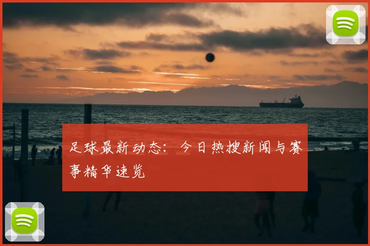 足球最新动态:今日热搜新闻与赛事精华速览