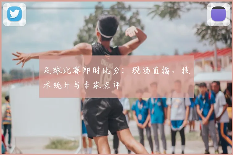 足球比赛即时比分:现场直播、技术统计与专家点评