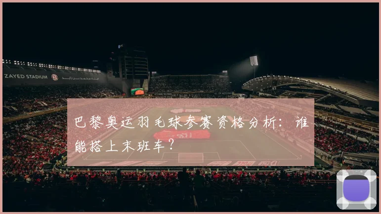 巴黎奥运羽毛球参赛资格分析:谁能搭上末班车?