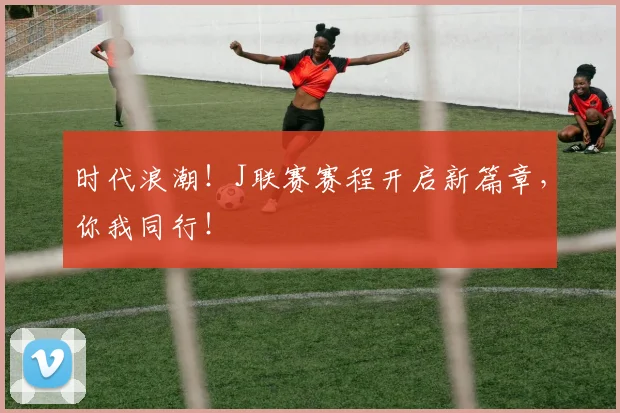 时代浪潮！J联赛赛程开启新篇章，你我同行！