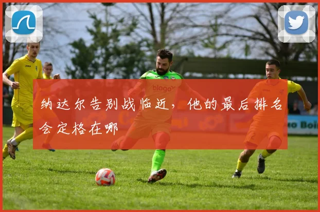 纳达尔告别战临近,他的最后排名会定格在哪