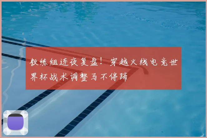 教练组连夜复盘!穿越火线电竞世界杯战术调整马不停蹄