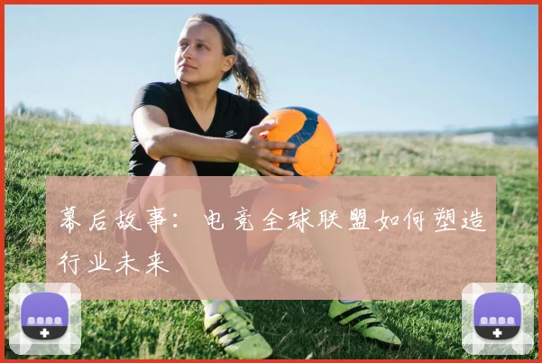 幕后故事:电竞全球联盟如何塑造行业未来