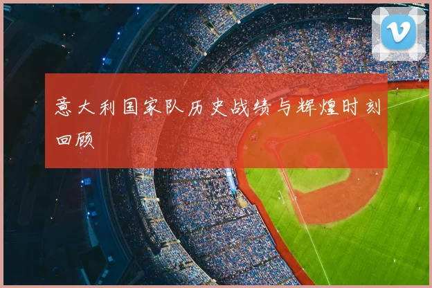 意大利国家队历史战绩与辉煌时刻回顾