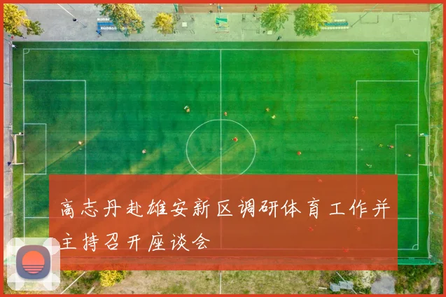 高志丹赴雄安新区调研体育工作并主持召开座谈会