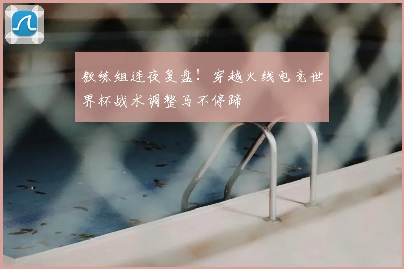 教练组连夜复盘!穿越火线电竞世界杯战术调整马不停蹄