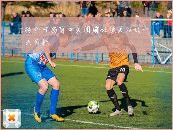 转会市场窗口关闭前必须关注的十大目标