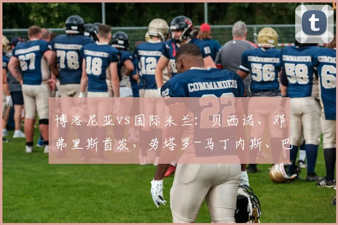 博洛尼亚vs国际米兰:贝西诺、邓弗里斯首发,劳塔罗-马丁内斯、巴雷拉出战
