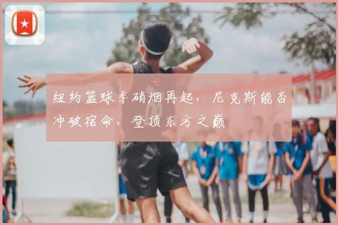 纽约篮球季硝烟再起,尼克斯能否冲破宿命,登顶东方之巅