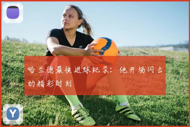 哈兰德最快进球纪录:他开场闪击的精彩时刻