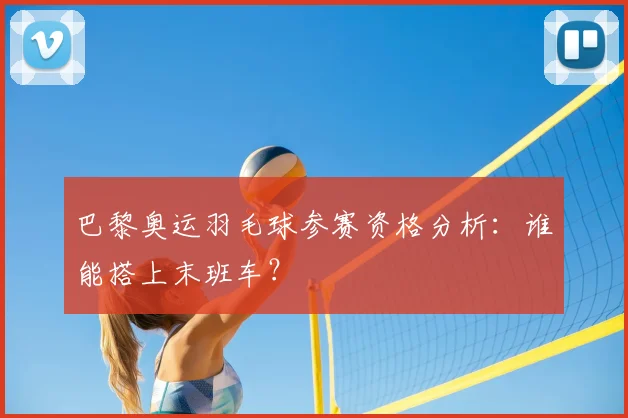 巴黎奥运羽毛球参赛资格分析:谁能搭上末班车?