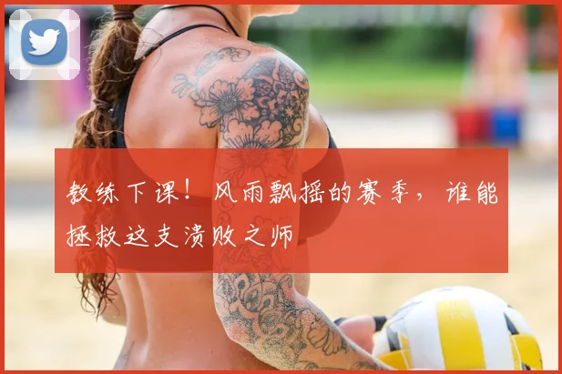 教练下课！风雨飘摇的赛季，谁能拯救这支溃败之师