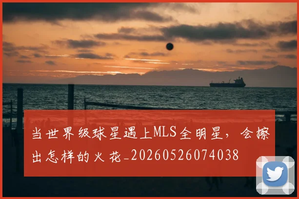 当世界级球星遇上MLS全明星,会擦出怎样的火花_20260526074038