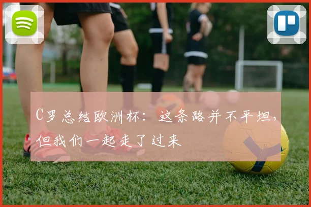 C罗总结欧洲杯:这条路并不平坦,但我们一起走了过来